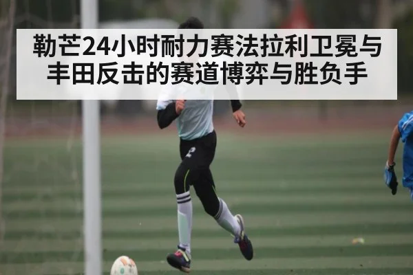 勒芒24小时耐力赛法拉利卫冕与丰田反击的赛道博弈与胜负手