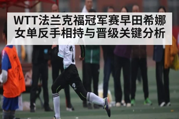 WTT法兰克福冠军赛早田希娜女单反手相持与晋级关键分析
