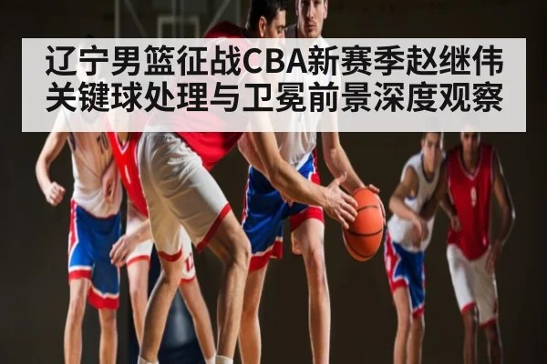 辽宁男篮征战CBA新赛季赵继伟关键球处理与卫冕前景深度观察